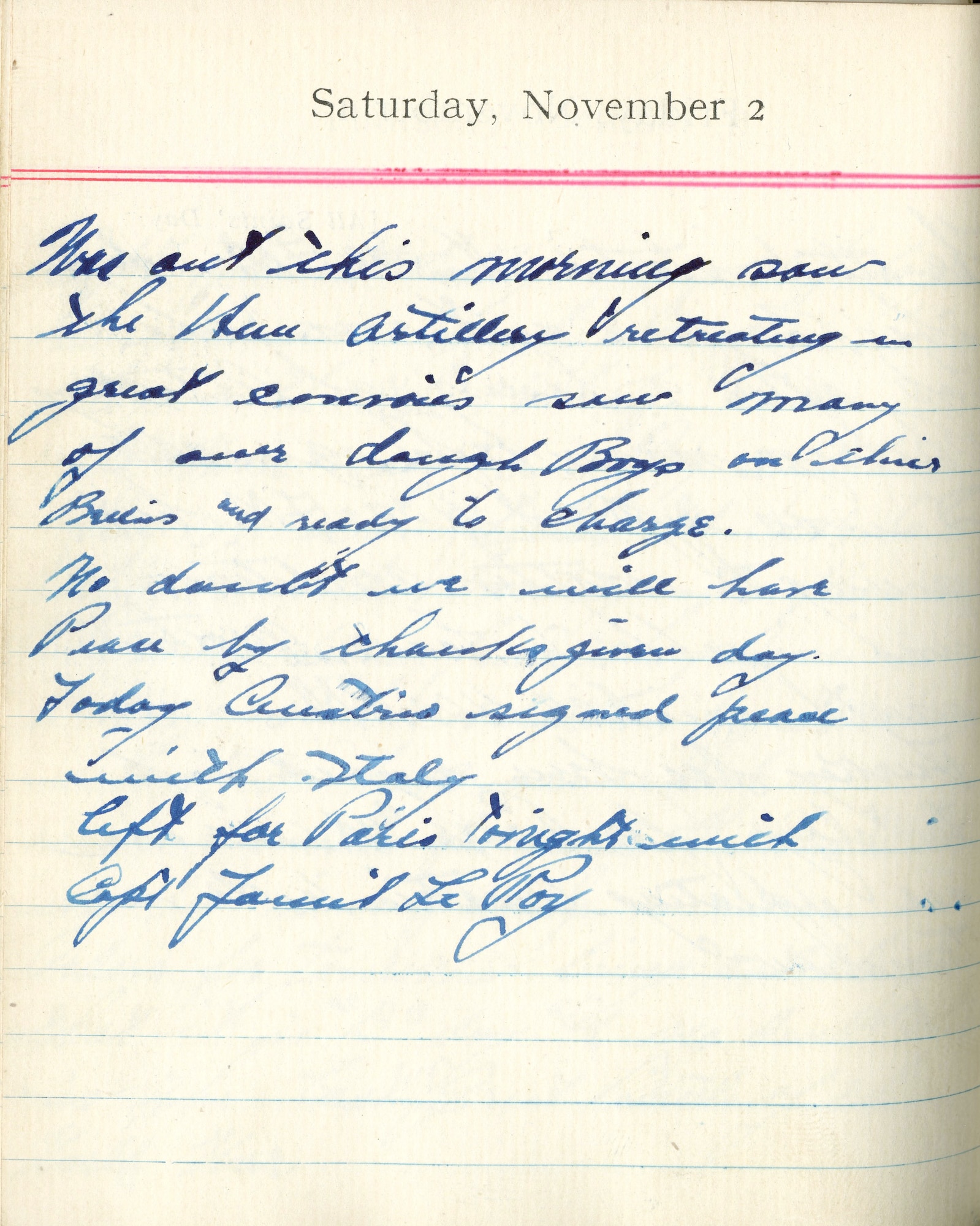 Was out this morning, saw the Hun artillery retreating in great convoys, saw many of our dough boys on their bellies and ready to charge.

No doubt we will have peace by Thanksgiving Day.

Today Austria signed peace with Italy.

Left for Paris tonight with Capt. [Fauntleroy].