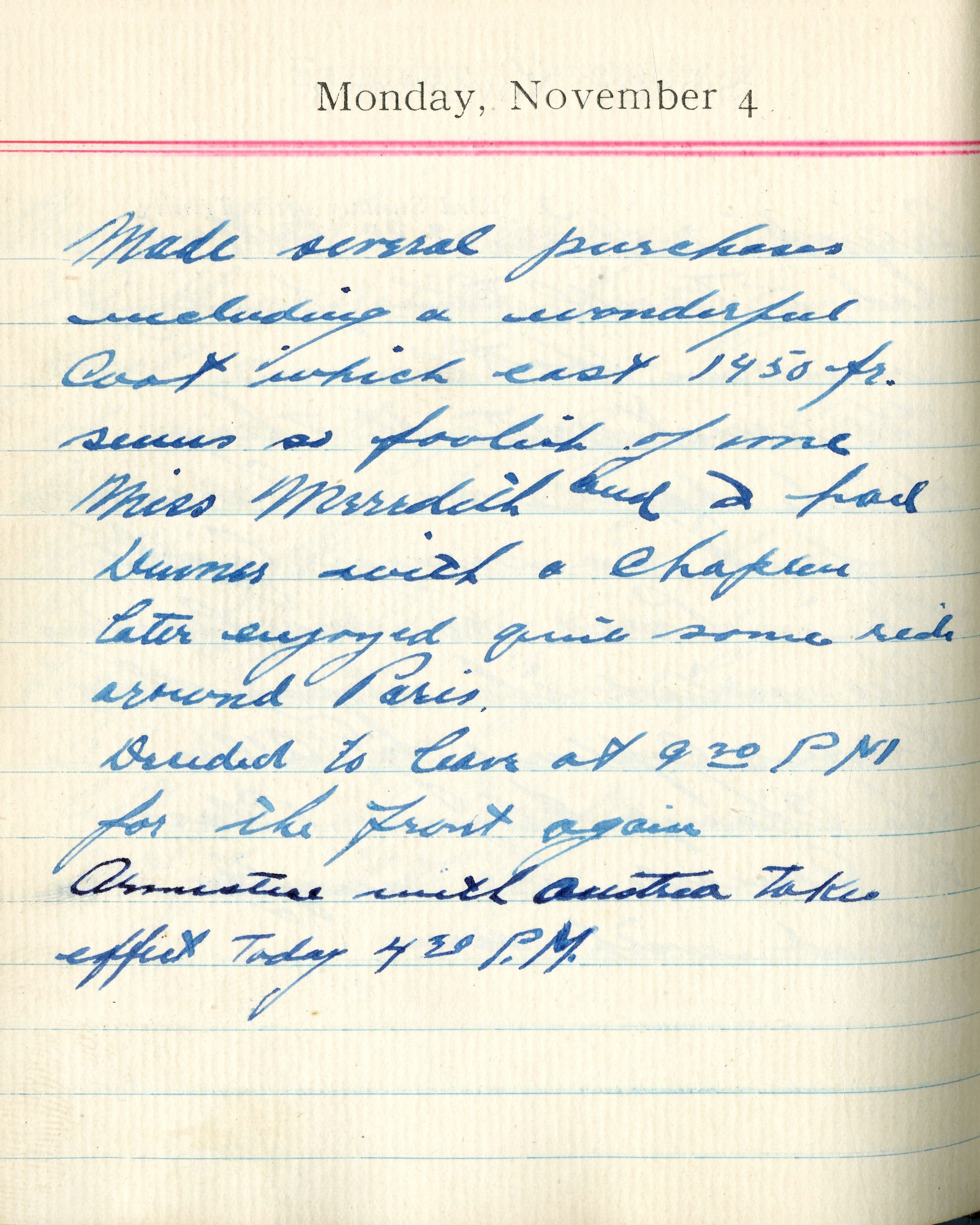 Made several purchases including a wonderful coat which cost 1450 [francs]. Seems so foolish of me.
Miss Meredith and I had dinner with a [illegible].  Later enjoyed quite some ride around Paris.

Ordered to leave at 9:20 P.M. for the Front again.

Armistice with Austria takes effect today 4:30 P.M.