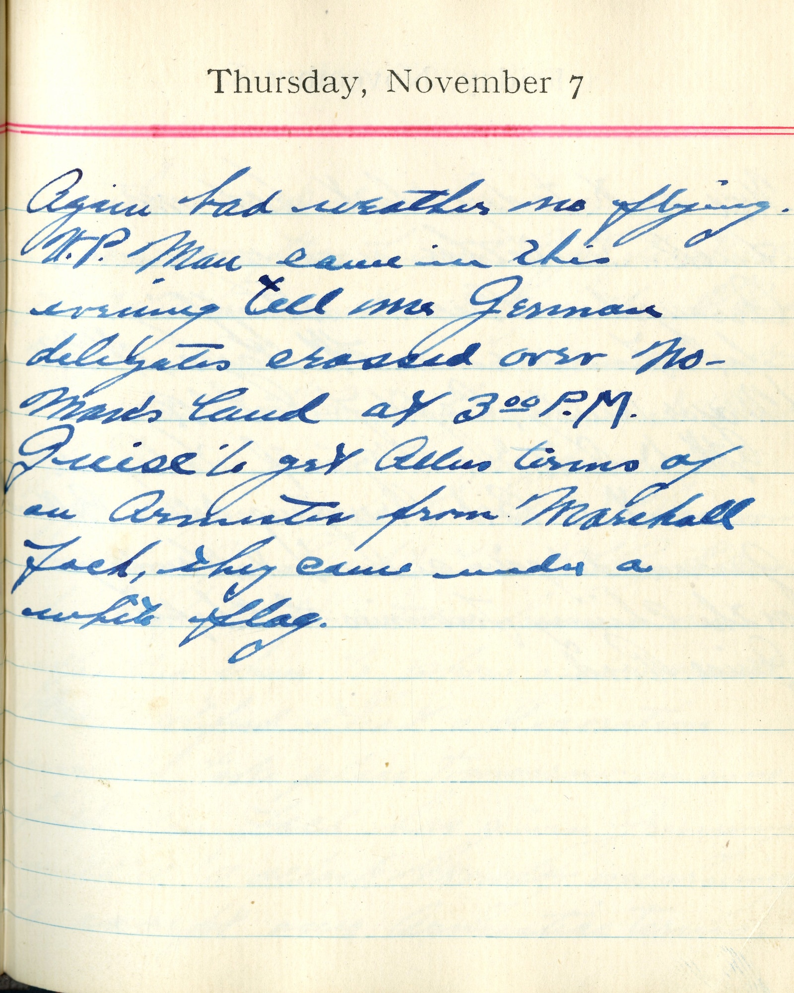 Again bad weather no flying.
U.P. [United Press] man came in this evening, tells me German delegates crossed over no man’s land at 3:00 P.M.

Guise to get Allies terms of an Armistice from Marshal [Ferdinand] Foch, they came under a white flag.