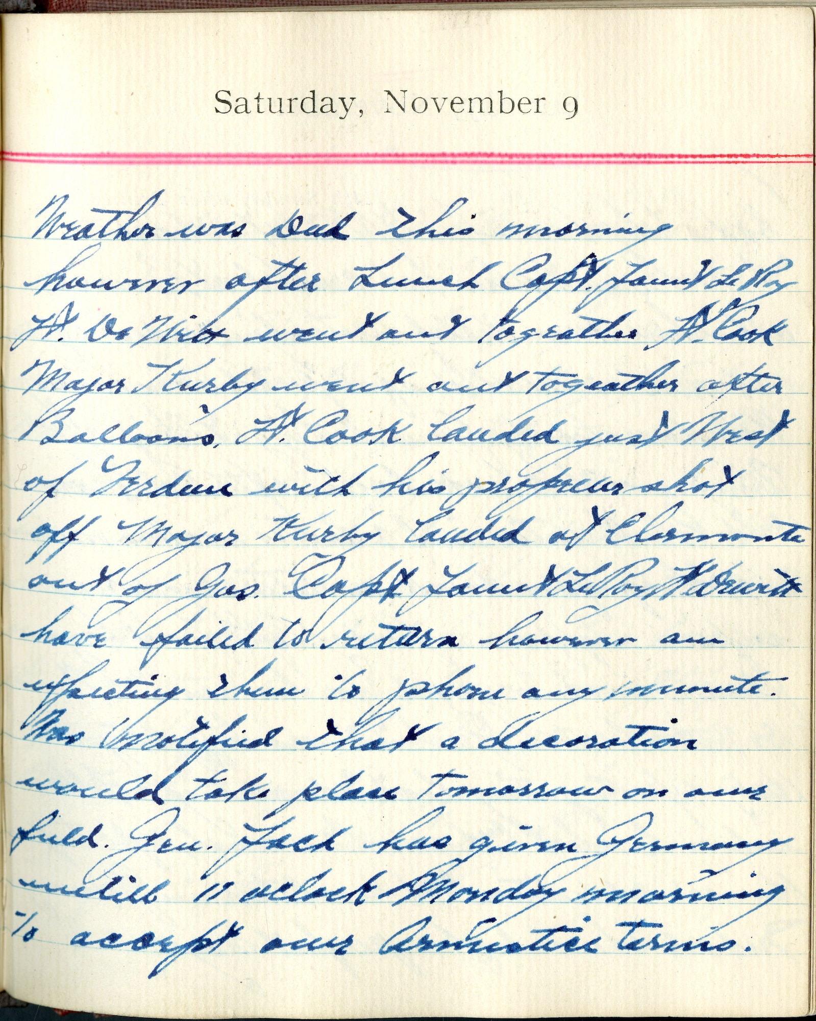 Weather was bad this morning; however, after lunch Capt. [Fauntleroy] and Lt. DeWitt went out together.  Lt. Cook, Major Kirby went out together after balloons. Lt. Cook landed just west of Verdun with his propeller shot off.  Major Kirby landed at Clermont out of gas.  Capt. [Fauntleroy] and Lt. DeWitt have failed to return; however, am expecting them to phone any moment.  Was notified that a decoration would take place tomorrow on our field.  

Gen. Foch has given Germany until 11 o’clock Monday morning to accept our Armistice terms.