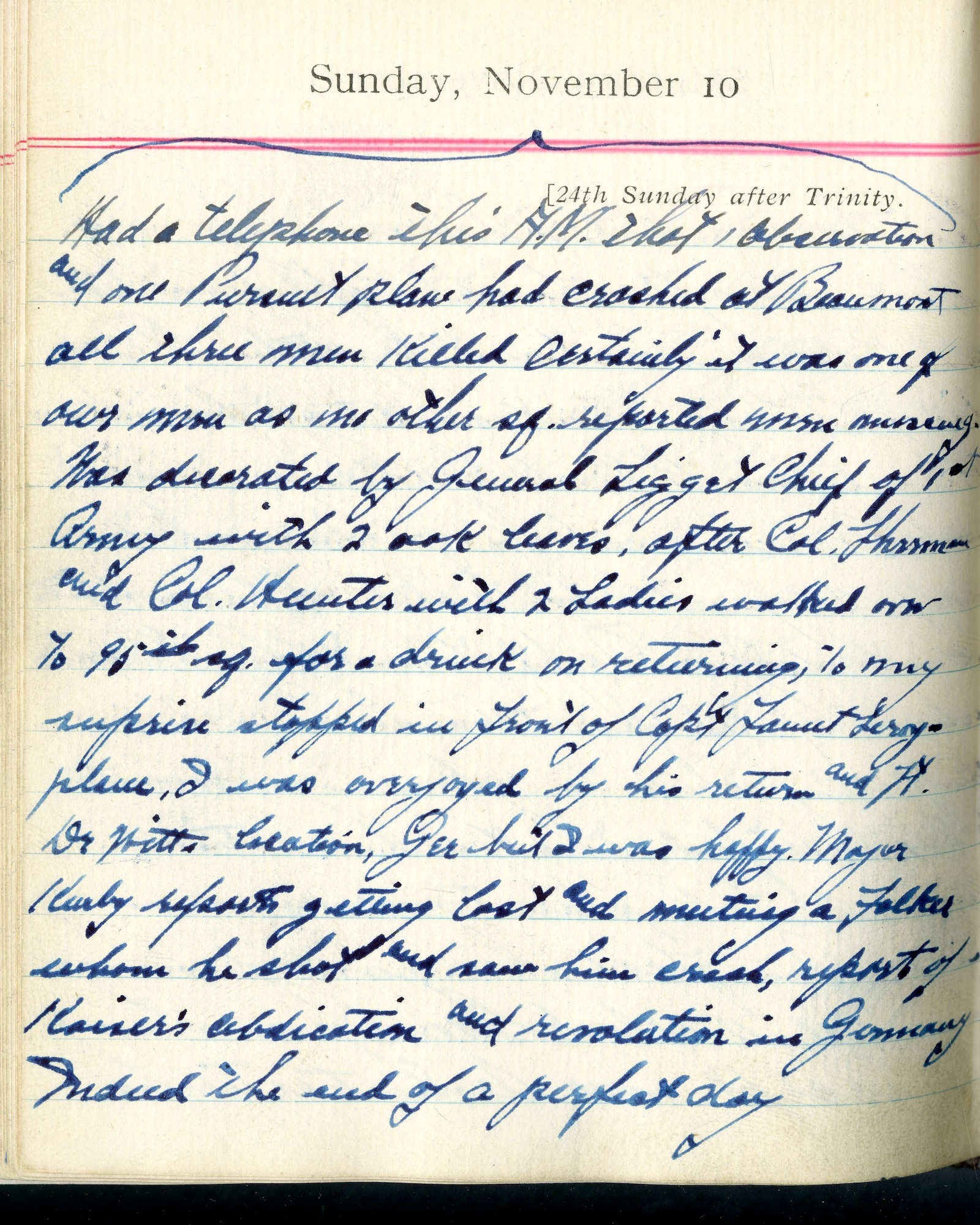 Had a telephone this A.M. that observation and one pursuit plane had crashed at Beaumont. All three men killed. Certainly it was one of our men as no other [squadron] reported men missing.

Was decorated by General [Hunter] Liggett, Chief of 1st Army with 2 oak leaves, after Col. Harmon and Col. Hunter with 2 Ladies walked over to 95th [squadron] for a drink. On returning to my surprise, stopped in front of Capt. Fauntleroy’s plane.  I was overjoyed by his return and Lt. DeWitt’s location.  Gee, but I was happy!  Major Kirby reports getting lost and meeting a Fokker, whom he shot and saw him crash.  Report of Kaiser’s abdication and revolution in Germany.  Indeed the end of a perfect day.