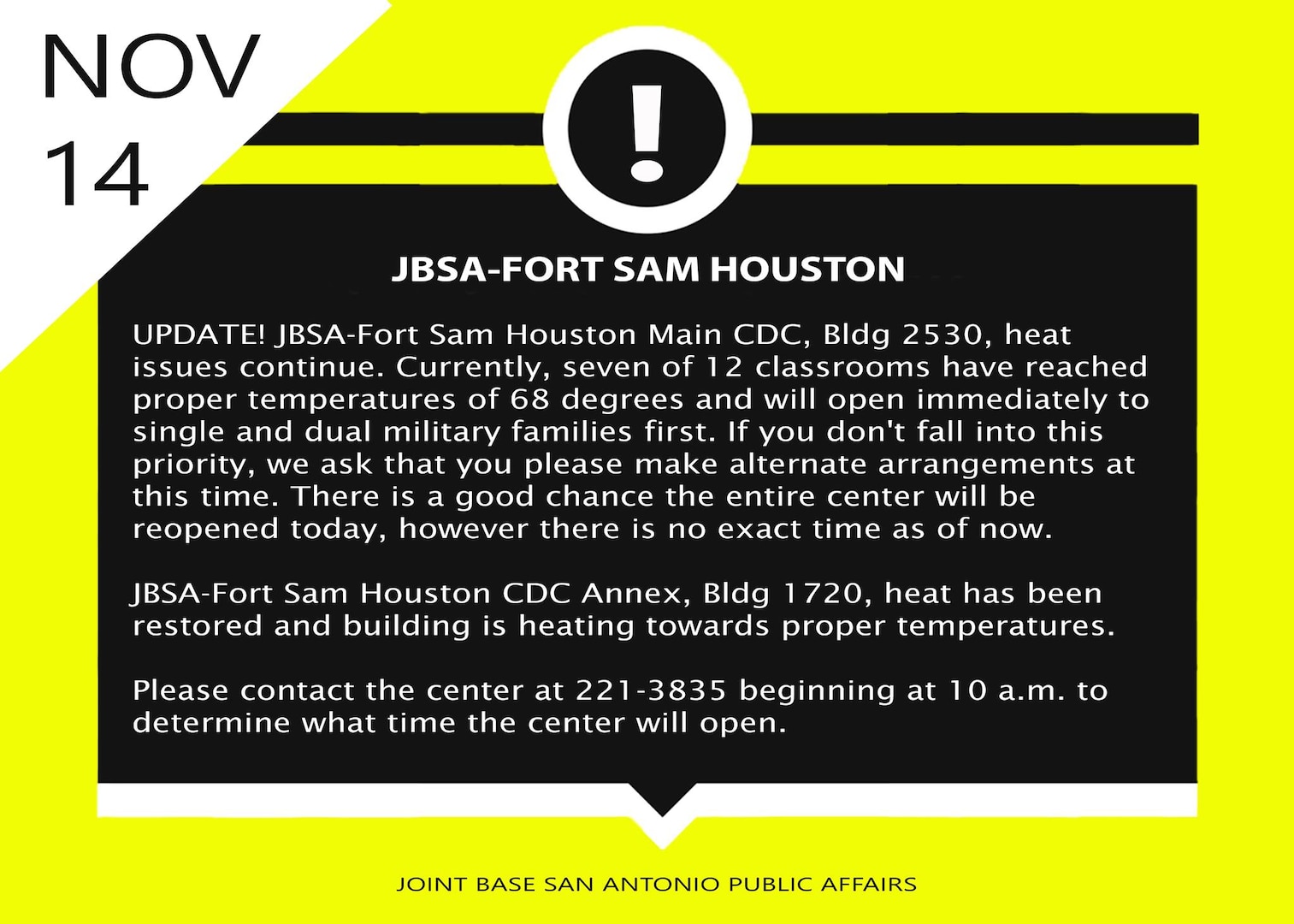 JBSA-Fort Sam Houston Main CDC, Bldg 2530 heat issues continue.  Currently
seven of 12 classrooms have reached proper temperatures of 68 degrees and
will open immediately to single and dual military families first.  
If you don't fall into this priority, we ask that you please make alternate
arrangements at this time.  There is a good chance the entire center will be
reopened today, however there is no exact time as of now.

JBSA-Fort Sam Houston CDC Annex, Bldg 1720, heat has been restored and
building is heating towards proper temperatures.  Please contact the center
at 221-3835 beginning at 10 a.m. to determine what time the center will
open.