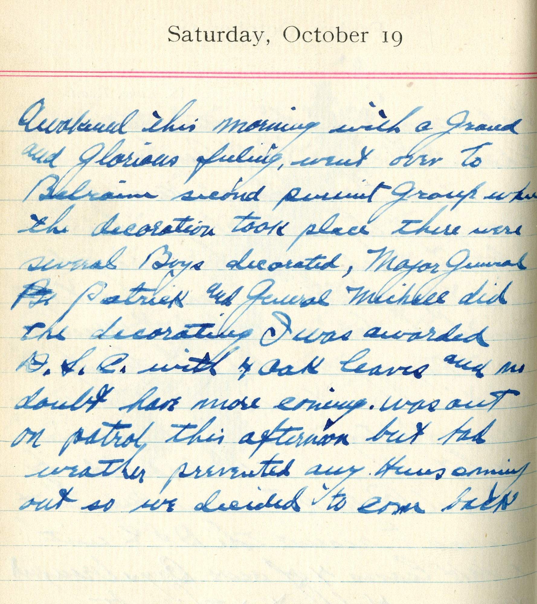 Awakened this morning with a grand and glorious feeling.  Went over to Belrain [Aerodrome]—Second Pursuit Group where the decoration took place. There were several boys decorated, Major General Patrick and General Mitchell did the decorating.  I was awarded D.S.C. with 4 oak leaves and no doubt have more coming.  Was out on patrol this afternoon but bad weather prevented any Huns coming out, so we decided to come back.