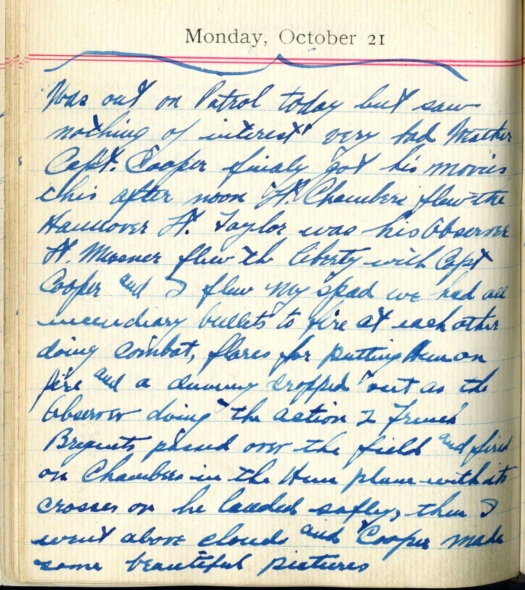 Was out on patrol today, but saw nothing of interest.  Very bad weather.  Capt. Cooper finally got his movies this afternoon. Lt. Chambers flew the Hannover, Lt. Taylor was his observer, Lt. Meissner flew the Liberty with Capt. Cooper, and I flew my SPAD.  We had all incendiary bullets to fire at each other doing combat, flares for putting Hun on fire, and a dummy cropped out as the observer doing the action. French Breguets passed over the field and fired on Chambers in the Hun plane with its crosses on.  He landed safely, then I went above clouds and Cooper made some beautiful pictures.