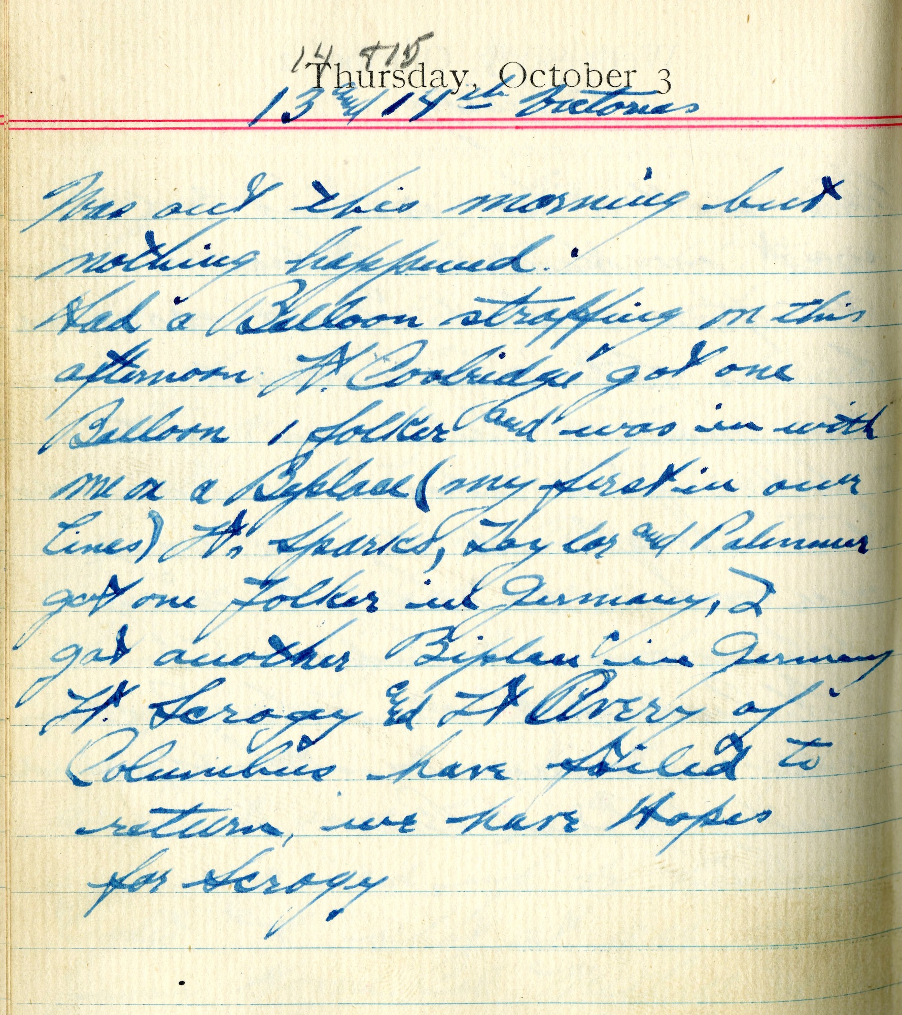 <13th and 14th Victories>

Was out this morning but nothing happened.

Had a balloon strafing on this afternoon.  Lt. Coolidge got one balloon, 1 Fokker, and was in with me on a biplace (my first in our lines).  Lt. [Wiley S.] Sparks, [Thorne C.] Taylor, and [William W.] Palmer got one Fokker in Germany.  I got another biplace in Germany.  Lt. [Eugene R.] Scroggie and Lt. [Walter L.] Avery of Columbus have failed to return, we have hopes for Scroggie.