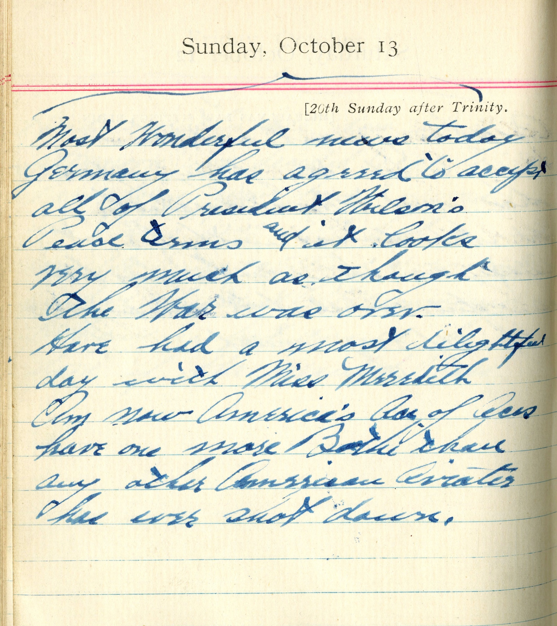 Most wonderful news today. Germany has agreed to accept all of President Wilson’s peace terms and it looks very much as though the war was over.  Have had a most delightful day with Miss Meredith.  Am now America’s Ace of Aces.  Have one more Boche than any other American aviator has ever shot down.