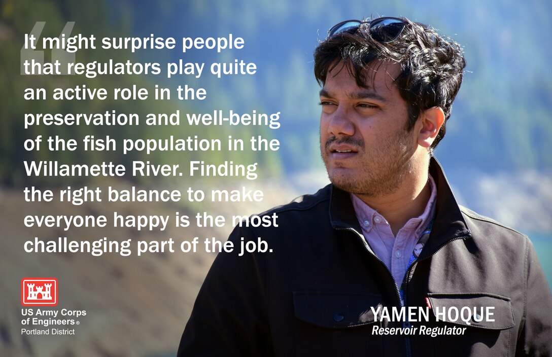 Yamen works in our Water Management section and is one of two reservoir regulators who are responsible for scheduling release plans used by Corps dam operators as a guide for our 13 dams in the Willamette Valley. They do this by using weather forecasts, hydropower demands, water quality, environmental and recreational considerations.