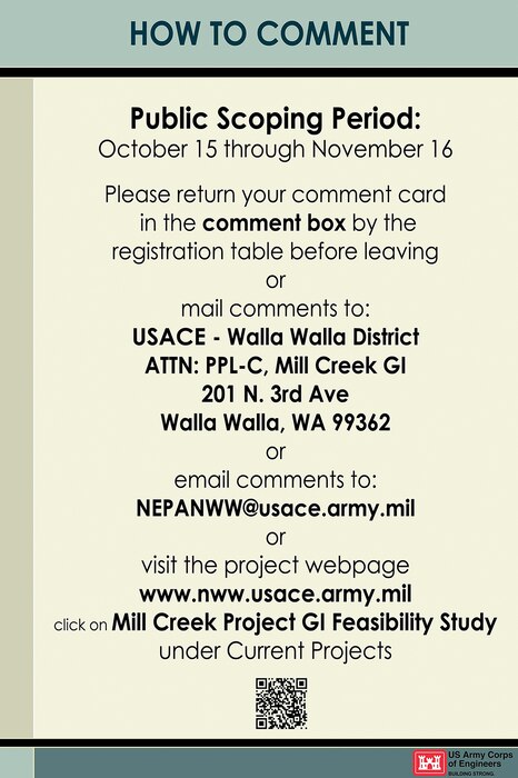 Mill Creek General Investigation Study -- How to Comment -- Public Scoping Period: October 15 through November 16. Please return your comment card in the comment box by theregistration table before leaving or mail comments to: USACE - Walla Walla District, ATTN: PPL-C, Mill Creek GI, 201 N. 3rd Ave, Walla Walla, WA 99362; or email comments to NEPANWW@usace.army.mil; or visit the project webpage www.nww.usace.army.mil, click on Mill Creek Project GI Feasibility Study under Current Projects.
