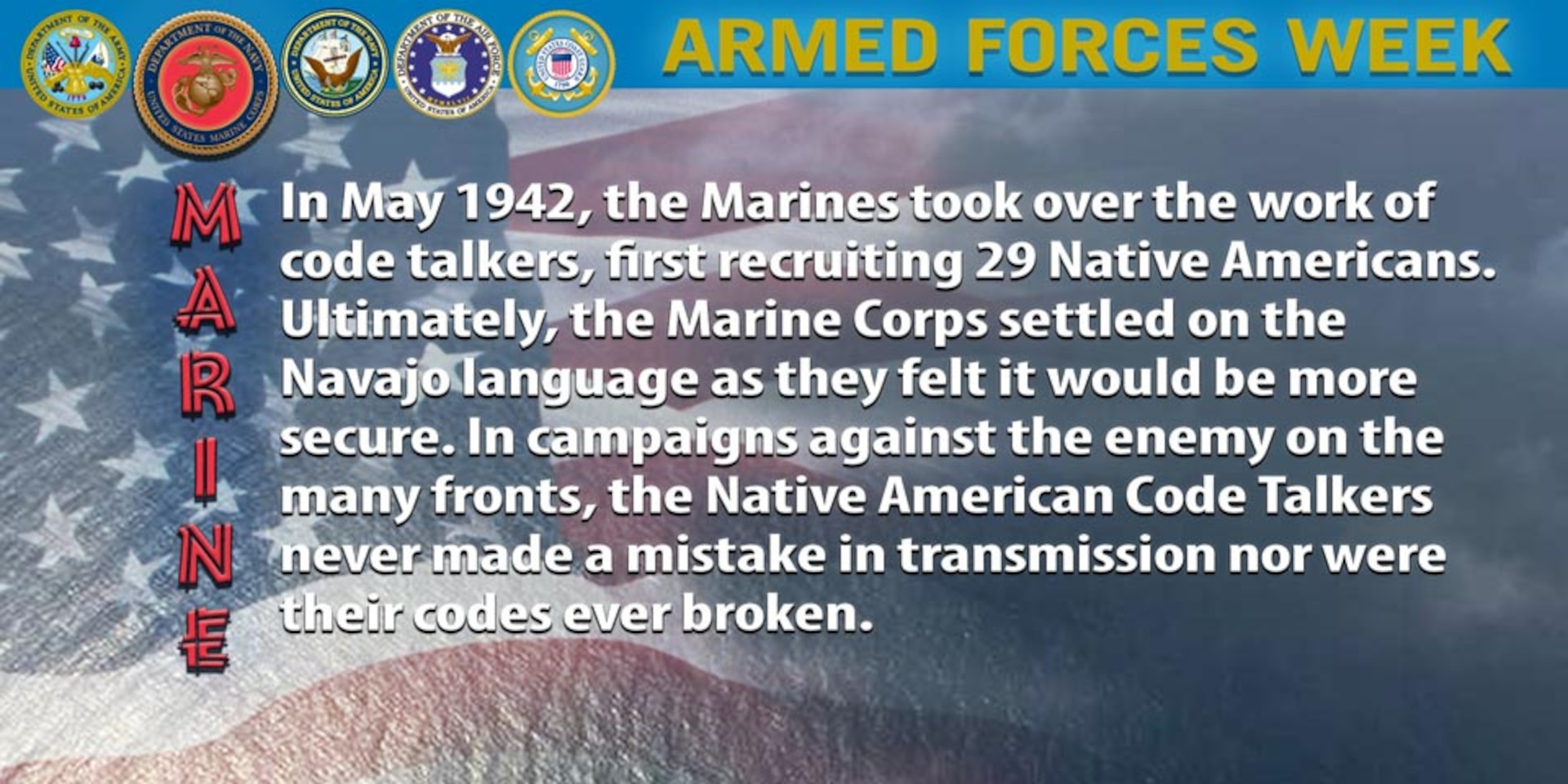 In May 1942, the Marines took over the work of code talkers, first recruiting 29 Native Americans. Ultimately, the Marine Corps settled on the Navajo language as they felt it would be more secure. In campaigns against the enemy on the many fronts, the Native American Code Talkers never made a mistake in transmission nor were their codes ever broken.