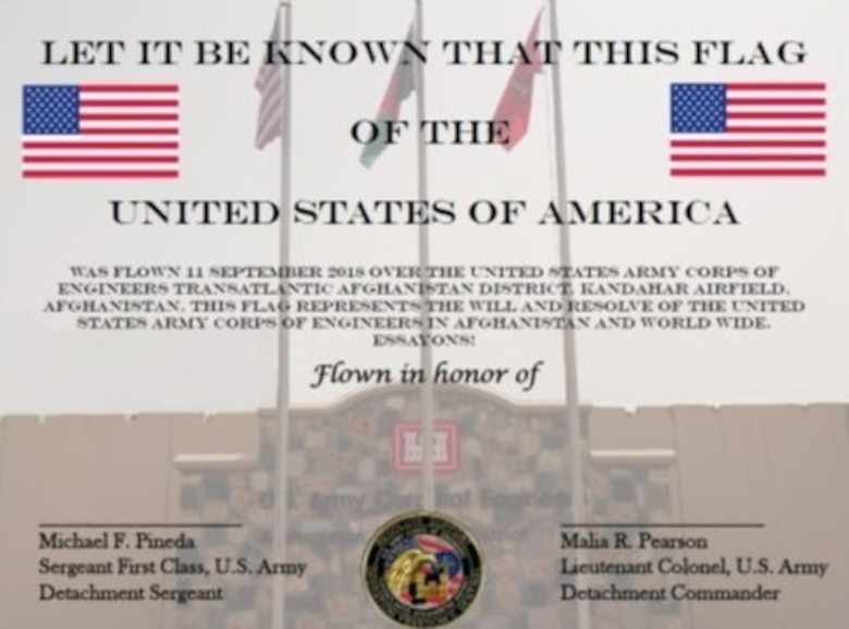 Certificate that comes with the flag reads, “Let it be known that this flag of the United States of America was flown 11 September 2018 over the United States Army Corps of Engineers Transatlantic Afghanistan District Kandahar Airfield, Afghanistan. This flag represents the will and resolve of the United States Army Corps of Engineers in Afghanistan and World-wide. Essayons! Signed by the Detachment Sergeant and Detachment Commander.