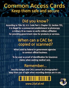 Anyone who possesses a common access card, or CAC, must keep it safeguarded and not allow it to be duplicated or photographed. According to Title 18, U.S. Code Part I, Chapter 33, Section 701, it is illegal for a commercial establishment to photocopy a military identification card as a means to verify military affiliation for providing government rates or discounts on products or services.