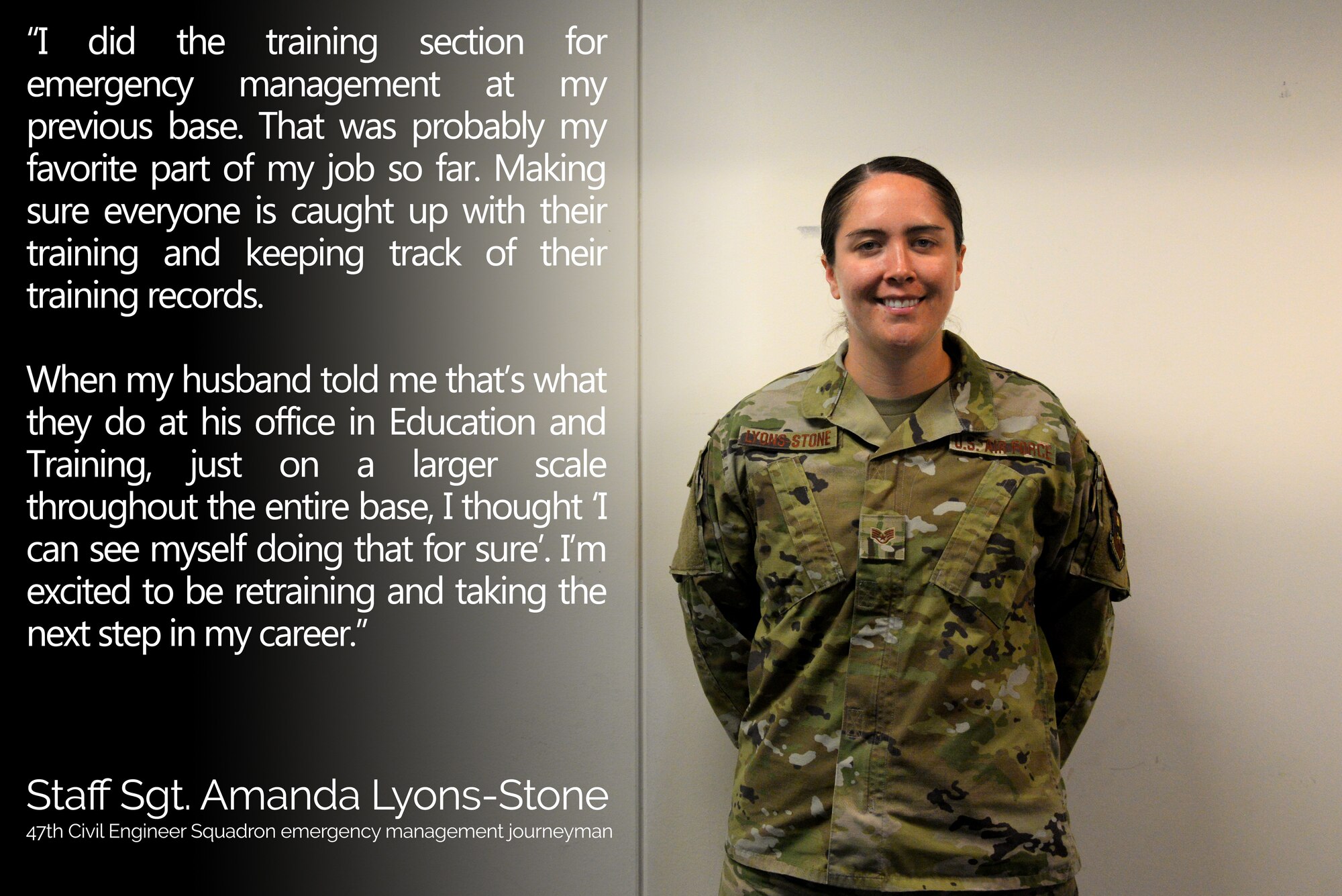 Staff Sgt. Amanda Lyons-Stone, a 47th Civil Engineer Squadron emergency management journeyman, is currently is in the process of retraining from her current job to Education and Training. "Retraining isn't as complicated as you would think," Lyons-Stone said. "People don't know the process very well. That's another reason Education and Training appeals to me. I want to help people who are not enjoying their career and help them in a direction that keeps them motiviated to be in the Air Force. I've enjoyed my time so far and I want to help people enjoy theirs as well." (U.S. Air Force graphic by Senior Airman John A. Crawford)