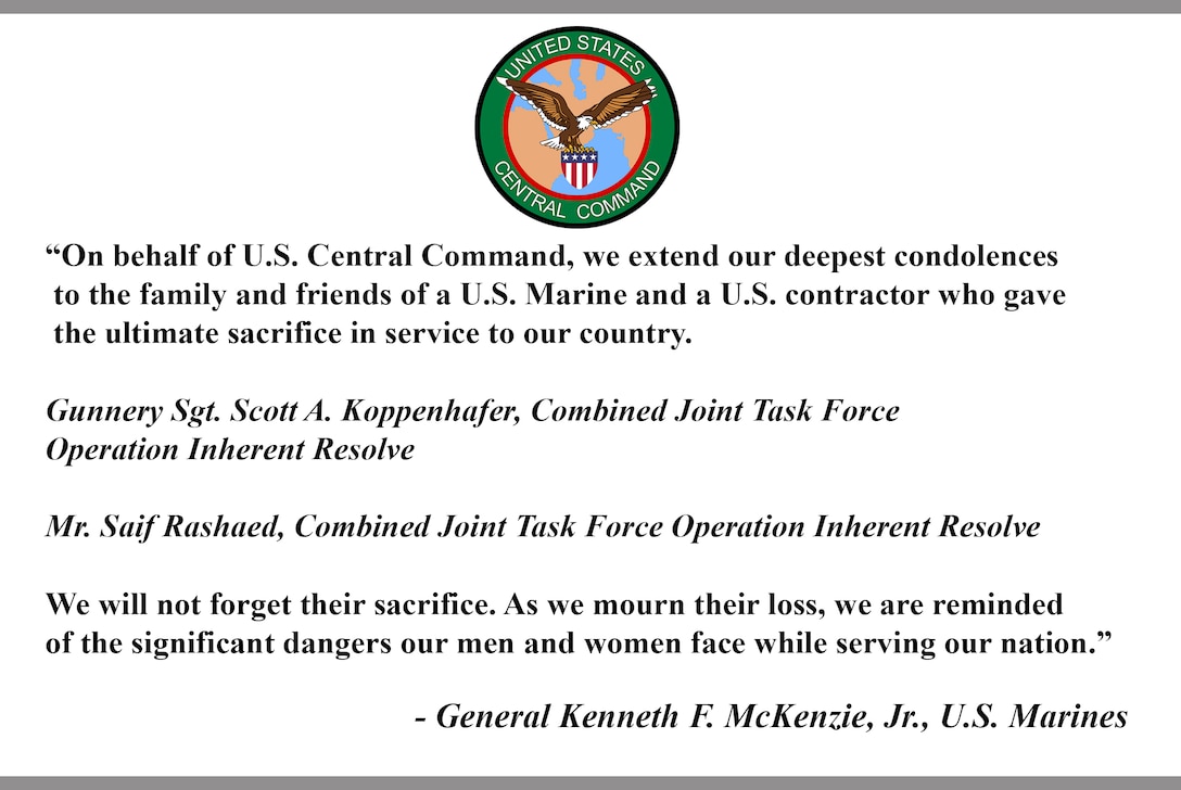 “On behalf of U.S. Central Command, we extend our deepest condolences to the family and friends of a U.S. Marine and a U.S. contractor who gave the ultimate sacrifice in service to our country.
Gunnery Sgt. Scott A. Koppenhafer, Combined Joint Task Force
Operation Inherent Resolve, Mr. Saif Rashaed, Combined Joint Task Force Operation Inherent Resolve. We will not forget their sacrifice. As we mourn their loss, we are reminded of the significant dangers our men and women face while serving our nation.”
- General Kenneth F. McKenzie, Jr., U.S. Marines.