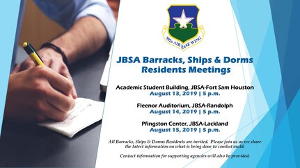 JBSA Barracks, Ships & Dorms Residents Meetings

Academic Student Building, JBSA-Fort Sam Houston
August 13, 2019 | 5 p.m.

Fleenor Auditorium, JBSA-Randolph
August 14, 2019 | 5 p.m.

Pfingston Center, JBSA-Lackland 
August 15, 2019 | 5 p.m

All Barracks, Ships & Dorms Residents are invited. Please join us as we share the latest information on what is being done to combat mold. Contact information for supporting agencies will also be provided.