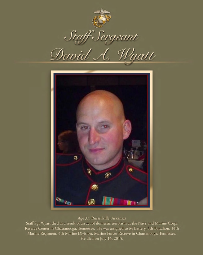 Age 37, Russellville, Arkansas
Staff Sgt Wyatt died as a result of an act of domestic terrorism at the Navy and Marine Corps Reserve Center in Chattanooga, Tennessee. He was assigned to M Battery, 5th Battalion, 14th
Marine Regiment, 4th Marine Division, Marine Forces Reserve in Chattanooga, Tennessee.
He died on July 16, 2015.