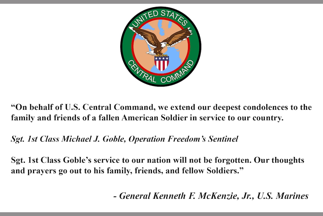 "On behalf of U.S. Central Command, we extend our deepest condolences to the family and friends of a fallen American Soldier in service to our country.

Sgt. 1st Class Michael J. Goble, Operation Freedom's Sentinel

Sgt. 1st Class Goble's service to our nation will not be forgotten. Our
thoughts and prayers go out to his family, friends, and fellow Soldiers."

- General Kenneth F. McKenzie, Jr., U.S. Marines