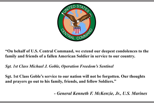 "On behalf of U.S. Central Command, we extend our deepest condolences to the family and friends of a fallen American Soldier in service to our country.

Sgt. 1st Class Michael J. Goble, Operation Freedom's Sentinel

Sgt. 1st Class Goble's service to our nation will not be forgotten. Our thoughts and prayers go out to his family, friends, and fellow Soldiers."

- General Kenneth F. McKenzie, Jr., U.S. Marines