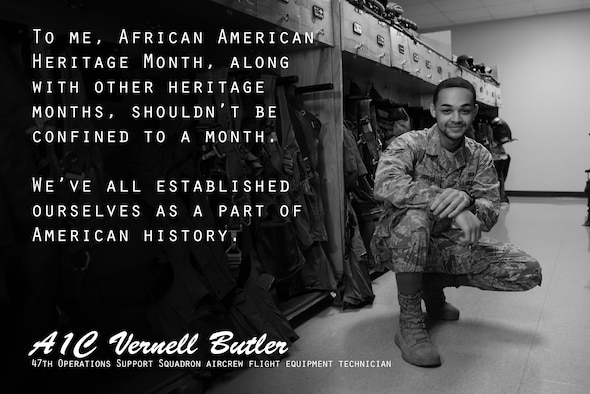 Airman 1st Class Vernell Butler, 47th Operations Support Squadron aircrew flight equipment technician, said February, recognized as African American Heritage Month, gives him a chance to reflect on his heritage and be proud of the progress America has made. February is a great time to think back and be thankful, Butler explained, however it is much more than the month itself that should be recognized, but the history altogether. (U.S. Air Force graphic by Senior Airman Benjamin N. Valmoja)