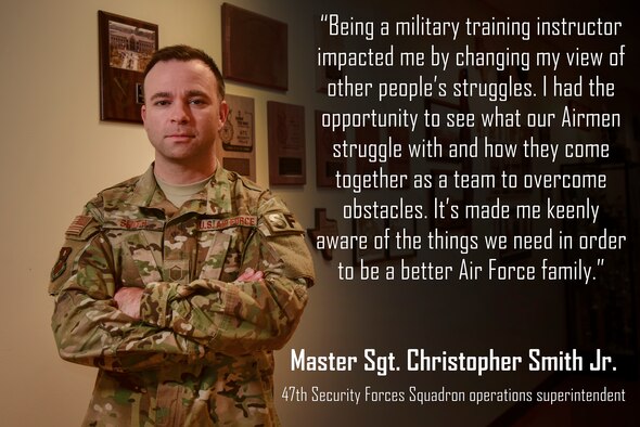 Master Sgt. Christopher Smith Jr., 47th Security Forces Squadron operations superintendent, was assigned to Laughlin Air Force Base, Texas, directly after his military training instructor assignment at Air Force Basic Military Training. As an MTI, he enjoyed being able to take an Airman who was on the fence or not quite cutting it, and set them on the right track with proper direction and motivation. “It wasn’t always about yelling and punishment,” he said. “That’s a part of the job and a way to establish authority, but there is so much more to shaping an Airman than screaming and pretending to be angry.” (U.S. Air Force graphic by Airman 1st Class Anne McCready)
