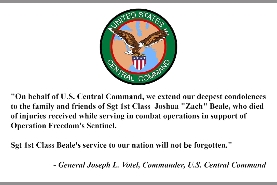 "On behalf of U.S. Central Command, we extend our deepest condolences to the family and friends of Sgt 1st Class  Joshua "Zach" Beale, who died of injuries received while serving in combat operations in support of Operation Freedom's Sentinel.  

Sgt 1st Class Beale's service to our nation will not be forgotten."

- General Joseph L. Votel, Commander, U.S. Central Command