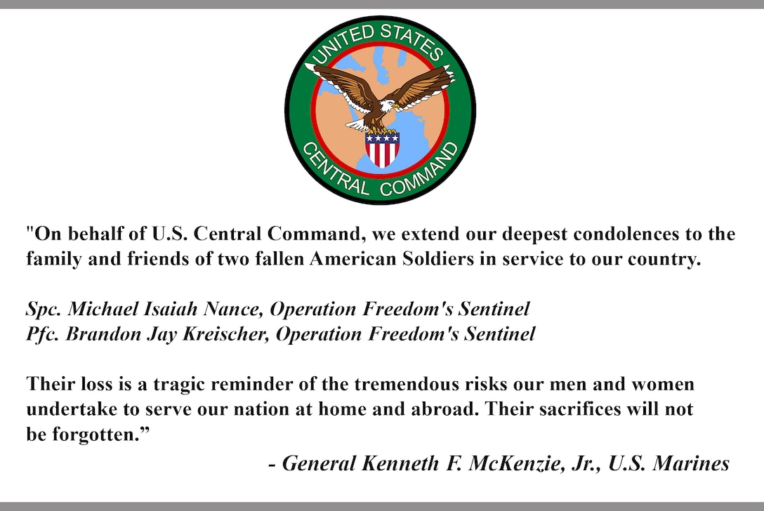 "On behalf of U.S. Central Command, we extend our deepest condolences to the family and friends of two fallen American Soldiers in service to our country. 
Spc. Michael Isaiah Nance, Operation Freedom's Sentinel  Pfc. Brandon Jay Kreischer, Operation Freedom's Sentinel  
Their loss is a tragic reminder of the tremendous risks our men and women undertake to serve our nation at home and abroad. Their sacrifices will not be forgotten.” 
- General Kenneth F. McKenzie, Jr., U.S. Marines