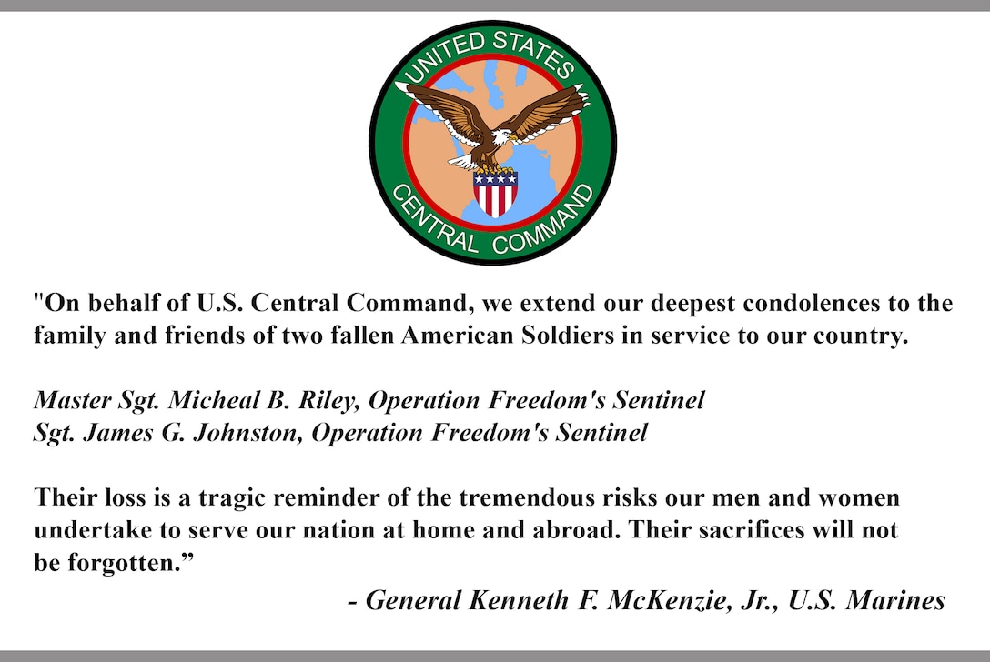 "On behalf of U.S. Central Command, we extend our deepest condolences to the family and friends of two fallen American Soldiers in service to our country.

Master Sgt. Micheal B. Riley, Operation Freedom's Sentinel 
Sgt. James G. Johnston, Operation Freedom's Sentinel 

Their loss is a tragic reminder of the tremendous risks our men and women undertake to serve our nation at home and abroad. Their sacrifices will not be forgotten."

- General Kenneth F. McKenzie, Jr., U.S. Marines