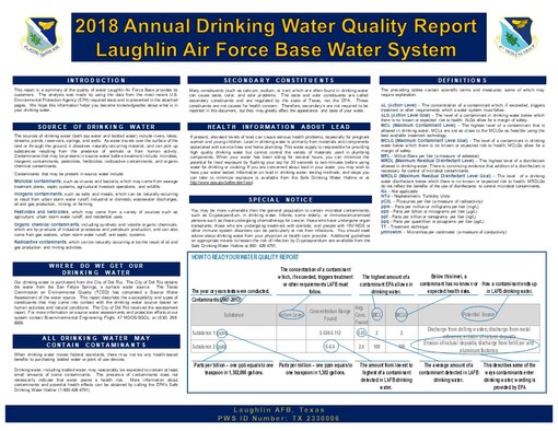Every year Laughlin AFB is mandated by the State of Texas and the Environmental Protection Agency to publish the annual water sampling results for Laughlin AFB’s and Laughlin AFB Recreation Area’s drinking water.  These reports are designed to inform the consumer what is in their drinking water at Laughlin AFB and Laughlin AFB Recreation Area.  The two reports can be found on Laughlin AFB’s public website at http://www.laughlin.af.mil/.  In summary, the drinking water at Laughlin AFB and Laughlin AFB Recreation Area meet all drinking water requirements set forth by the EPA's Safe Drinking Water Act.
