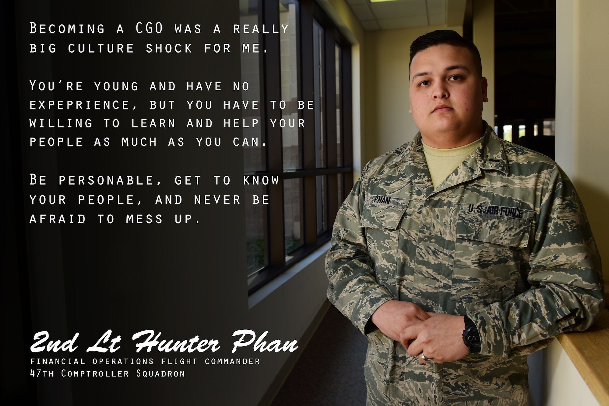 Second Lt. Hunter Phan, 47th Comptroller Squadron financial operations flight commander, has wanted to serve in the military since he was little, with both his mother and father serving before him on the enlisted side. “Becoming a company-grade officer was a really big culture shock for me,” Phan said. “You’re young and have no experience, but you have to be willing to learn and help your people as much as you can.” For his fellow Airmen and young leaders, he urges to never shy away from advice. “You can’t be scared to ask questions or you will never learn your craft. You just need to roll with the punches and learn from your mistakes.” (U.S. Air Force graphic by Senior Airman Benjamin N. Valmoja)