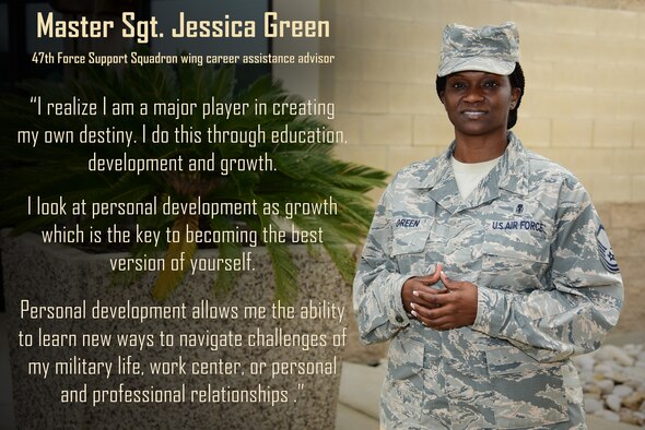 Master Sgt. Jessica Green, 47th Force Support Squadron wing career assistance advisor, sees it as a personal goal  to help others achieve the best life possible for them. “I do this by first helping others identify what is important to them and helping them outline actions or choices that will align them with where they see themselves in the future,” Green said. “It is my personal belief that people who invest time into themselves end up learning a lot about who they are, what they want in life, the kind of life they desire and the types of people they want to surround themselves with which in turn helps to facilitate their life goals.” (U.S. Air Force graphic by Airman 1st Class Anne McCready)