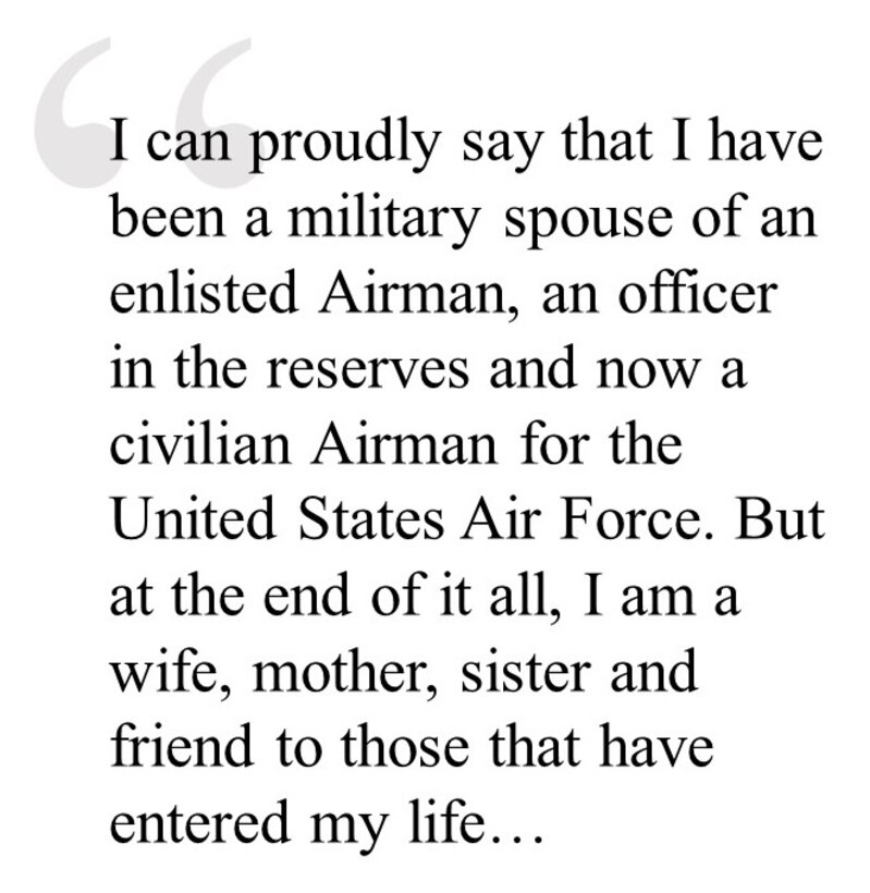 I can proudly say that I have been a military spouse of an enlisted Airman, an officer in the reserves and now a civilian Airman for the United States Air Force. But at the end of it all, I am a wife, mother, sister and friend to those that have entered my life…