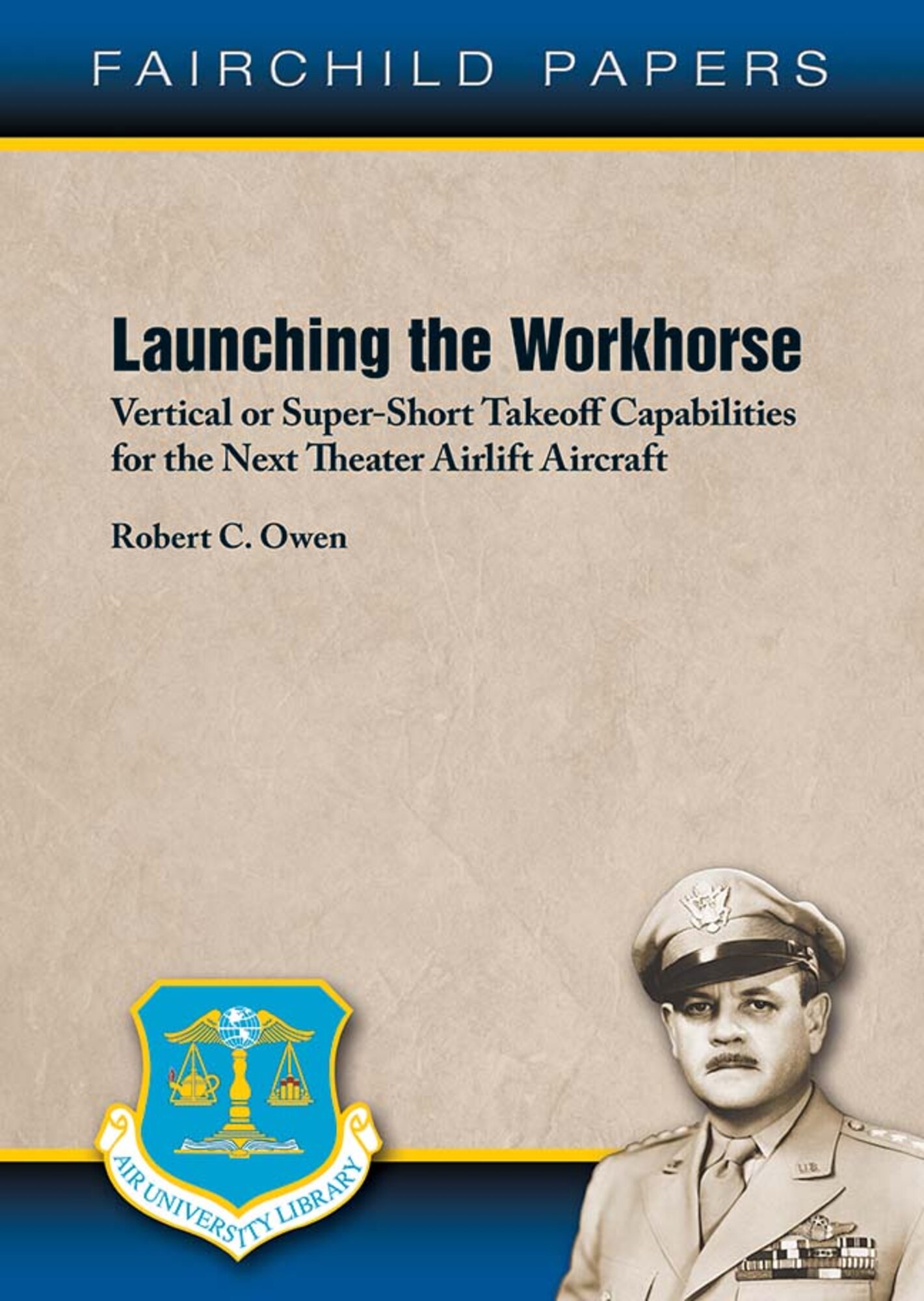 Air University Press announces the release of Fairchild Paper No. 26 — Launching the Workhorse: Vertical or Super-Short Takeoff Capabilities for the Next Theater Airlift Aircraft by Robert C. Owen. This study is an assessment of whether the Air Force should anticipate modernizing its core theater airlift fleet with aircraft designed for super-short takeoffs or landings under rough-field conditions or aircraft designs focused on vertical takeoffs or landings with secondary SSTOL-RF capabilities.