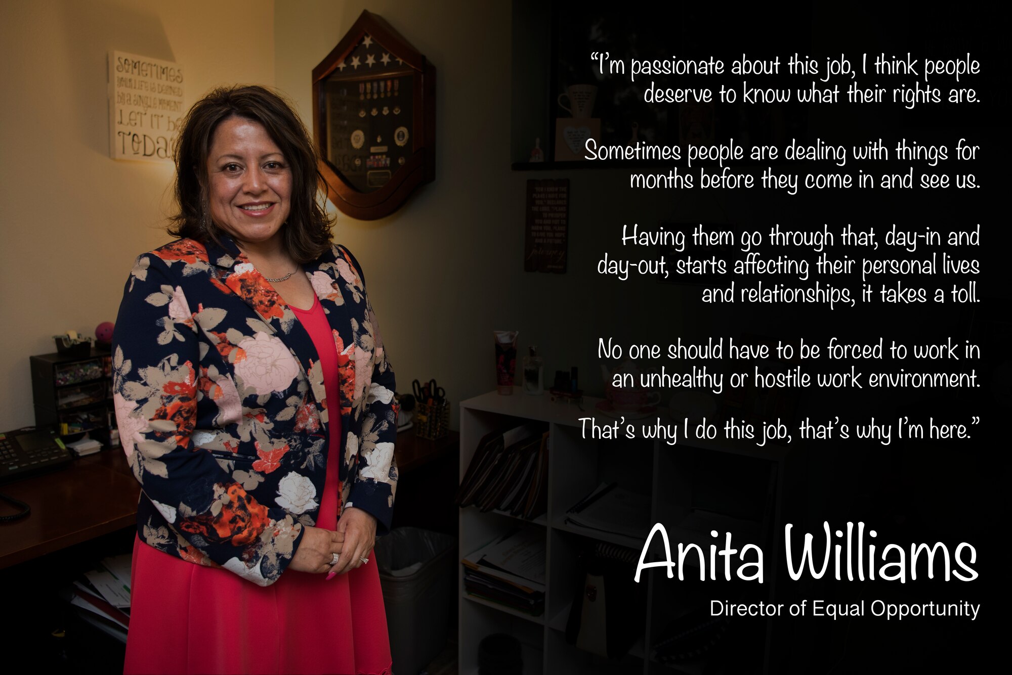 The purpose of the Air Force Equal Opportunity Program is to prohibit and eradicate all forms of unlawful discrimination, harassment, reprisal and to foster a positive human relations climate which promotes the full realization of equality of opportunity to all. “No one should have to be forced to work in an unhealthy or hostile work environment,” said Anita Williams, 47th Flying Training Wing Equal Opportunity director. “That’s why I do this job, that’s why I’m here.”(U.S. Air Force graphic by Airman 1st Class Marco A. Gomez)