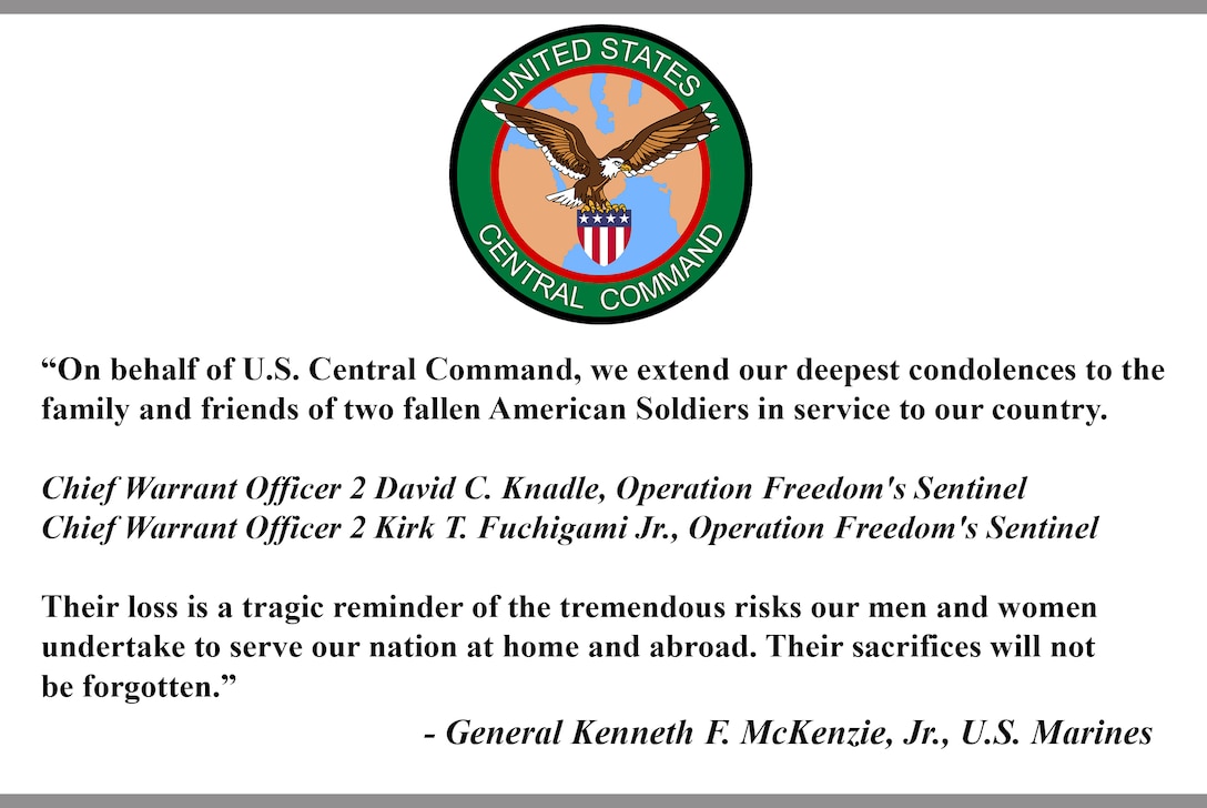 “On behalf of U.S. Central Command, we extend our deepest condolences to the  family and friends of two fallen American Soldiers in service to our country.

Chief Warrant Officer 2 David C. Knadle, Operation Freedom's Sentinel 
Chief Warrant Officer 2 Kirk T. Fuchigami Jr., Operation Freedom's Sentinel 

Their loss is a tragic reminder of the tremendous risks our men and women undertake to serve our nation at home and abroad. Their sacrifices will not be forgotten.”

- General Kenneth F. McKenzie, Jr., U.S. Marines