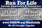 Runs for Life and Resiliency Fairs are scheduled from 9-11 a.m. Sept. 21 at JBSA-Randolph’s Heritage Park and 9-11 a.m. Sept. 28 at JBSA-Lackland’s Wilford Hall Ambulatory Surgical Center. Check-in begins at 8 a.m. Community members can register at www.59mdw.org/runforlife and buy T-shirts before sales end.