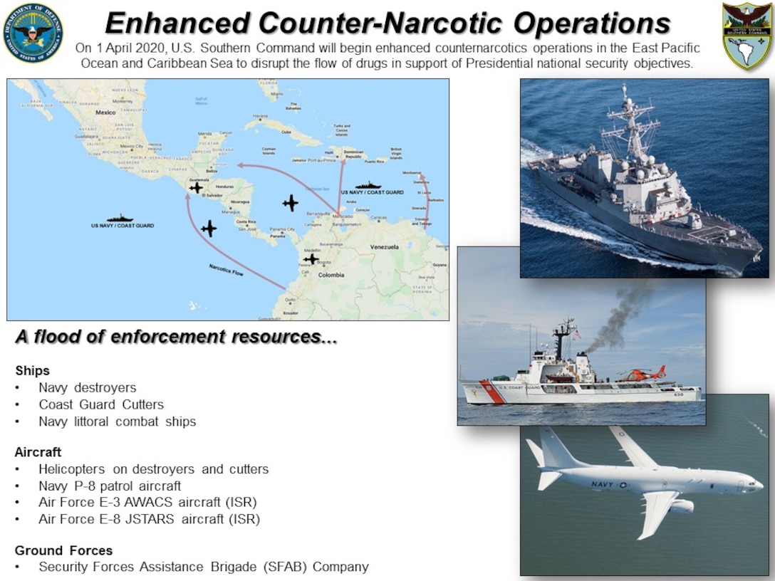 Graphic: “Enhanced Counter-Narcotic Operations.” On 1 April 2020, U.S. Southern Command will begin enhanced counternarcotics operations in the East Pacific Ocean and Caribbean Sea to disrupt the flow of drugs in support of Presidential national security objectives. A flood of enforcement resources...

Ships:  Navy destroyers | Coast Guard Cutters | Navy littoral combat ships

Aircraft: Helicopters on destroyers and cutters | Navy P-8 patrol aircraft | Air Force E-3 AWACS aircraft (ISR) | Air Force E-8 JSTARS aircraft (ISR) | 

Ground Forces: Security Forces Assistance Brigade (SFAB) Company