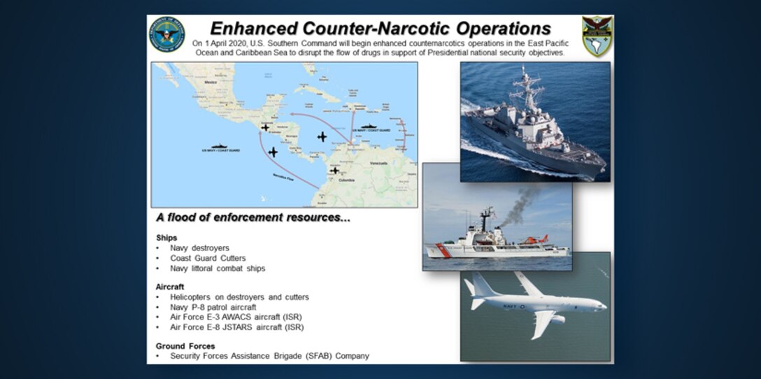 Graphic: “Enhanced Counter-Narcotic Operations.” On 1 April 2020, U.S. Southern Command will begin enhanced counternarcotics operations in the East Pacific Ocean and Caribbean Sea to disrupt the flow of drugs in support of Presidential national security objectives. A flood of enforcement resources...
Ships:  Navy destroyers | Coast Guard Cutters | Navy littoral combat ships.
Aircraft: Helicopters on destroyers and cutters | Navy P-8 patrol aircraft | Air Force E-3 AWACS aircraft (ISR) | Air Force E-8 JSTARS aircraft (ISR). 
Ground Forces: Security Forces Assistance Brigade (SFAB) Company.