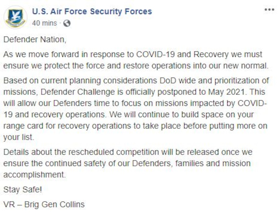 Facebook post - AF/A4S
Defender Nation,
As we move forward in response to COVID-19 and Recovery we must ensure we protect the force and restore operations into our new normal.
Based on current planning considerations DoD wide and prioritization of missions, Defender Challenge is officially postponed to May 2021. This will allow our Defenders time to focus on missions impacted by COVID-19 and recovery operations. We will continue to build space on your range card for recovery operations to take place before putting more on your list.
Details about the rescheduled competition will be released once we ensure the continued safety of our Defenders, families and mission accomplishment.
Stay Safe!
VR – Brig Gen Collins