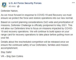Facebook post - AF/A4S
Defender Nation,
As we move forward in response to COVID-19 and Recovery we must ensure we protect the force and restore operations into our new normal.
Based on current planning considerations DoD wide and prioritization of missions, Defender Challenge is officially postponed to May 2021. This will allow our Defenders time to focus on missions impacted by COVID-19 and recovery operations. We will continue to build space on your range card for recovery operations to take place before putting more on your list.
Details about the rescheduled competition will be released once we ensure the continued safety of our Defenders, families and mission accomplishment.
Stay Safe!
VR – Brig Gen Collins