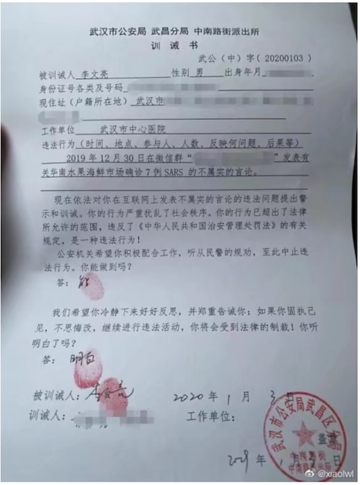 The Wuhan Public Security Bureau Warning Letter to Dr. Li Wenliang. On 3 January 2020, the Wuhan Public Security Bureau detained and forced Dr. Li to sign a warning letter. As translated: “According to the law, this letter serves as a warning and reprimand over your illegally spreading untruthful information online. Your action has breached the law, violating the relevant rules in ‘Laws of the People’s Republic of China on Penalties for the Administration of Public Security.’ This is an illegal act! The law enforcement agency wants you to cooperate, listen to the police, and stop your illegal behavior. Can you do that? (Answer: I can.) We want you to calm down and reflect on your actions, and solemnly warn you: If you insist on your views, refuse to repent, and continue the illegal activity, you will be punished per the law! Do you hear and understand? (Answer: I understand.)