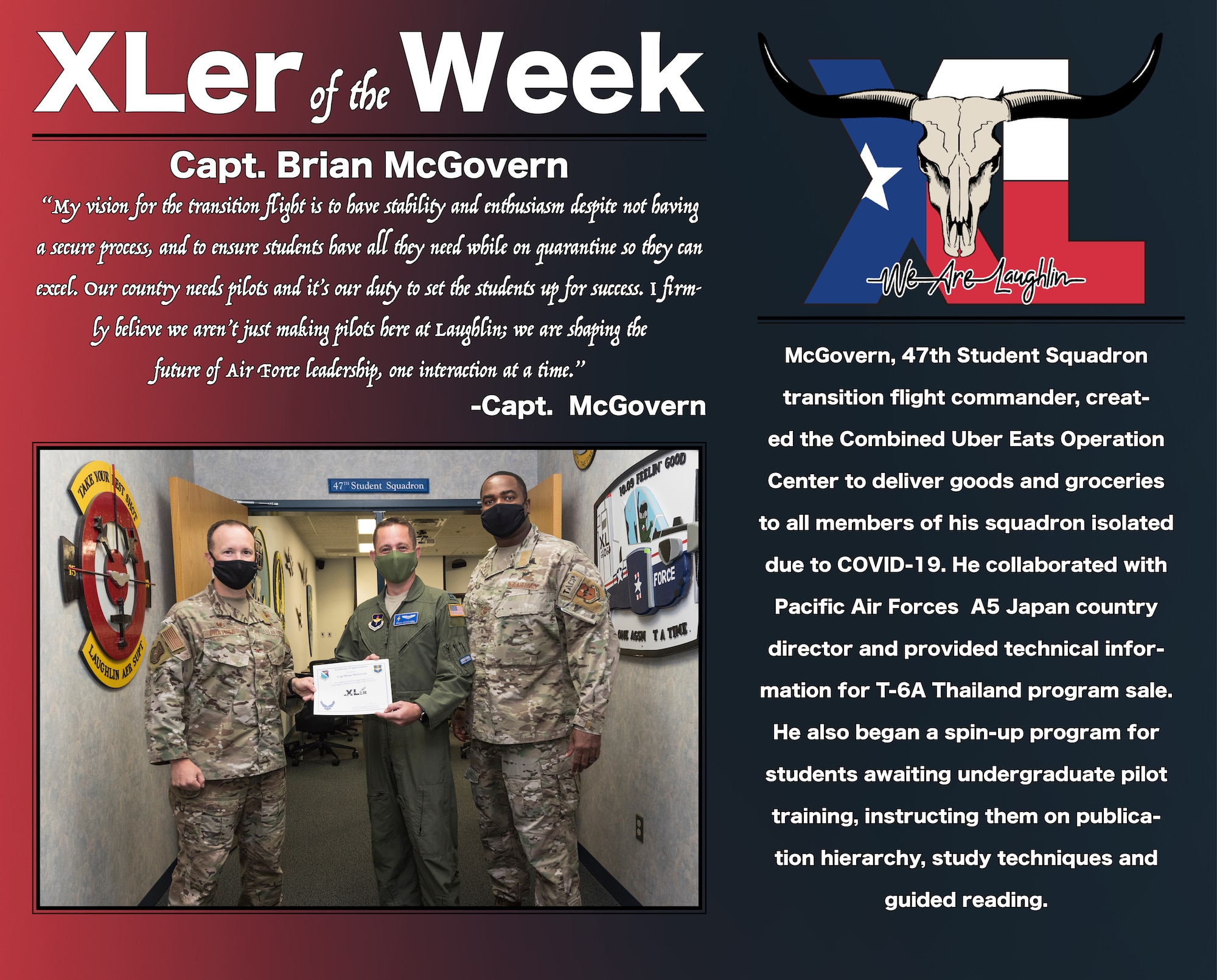 Capt. Brian McGovern, 47th Student Squadron transition flight commander, was chosen by wing leadership to be the “XLer of the Week”, the week of August 3, 2020, at Laughlin Air Force Base, Texas. The “XLer” award, presented by Col. Craig Prather, 47th Flying Training Wing commander, and Chief Master Sgt. Robert L. Zackery III, 47th FTW command chief master sergeant, is given to those who consistently make outstanding contributions to their unit and the Laughlin mission. (U.S. Air Force Graphic by Senior Airman Anne McCready)