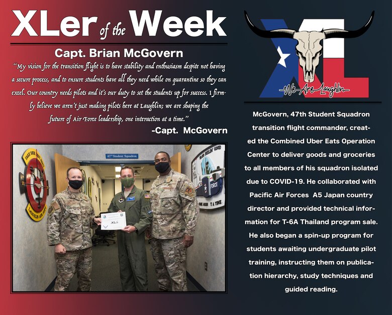 Capt. Brian McGovern, 47th Student Squadron transition flight commander, was chosen by wing leadership to be the “XLer of the Week”, the week of August 3, 2020, at Laughlin Air Force Base, Texas. The “XLer” award, presented by Col. Craig Prather, 47th Flying Training Wing commander, and Chief Master Sgt. Robert L. Zackery III, 47th FTW command chief master sergeant, is given to those who consistently make outstanding contributions to their unit and the Laughlin mission. (U.S. Air Force Graphic by Senior Airman Anne McCready)