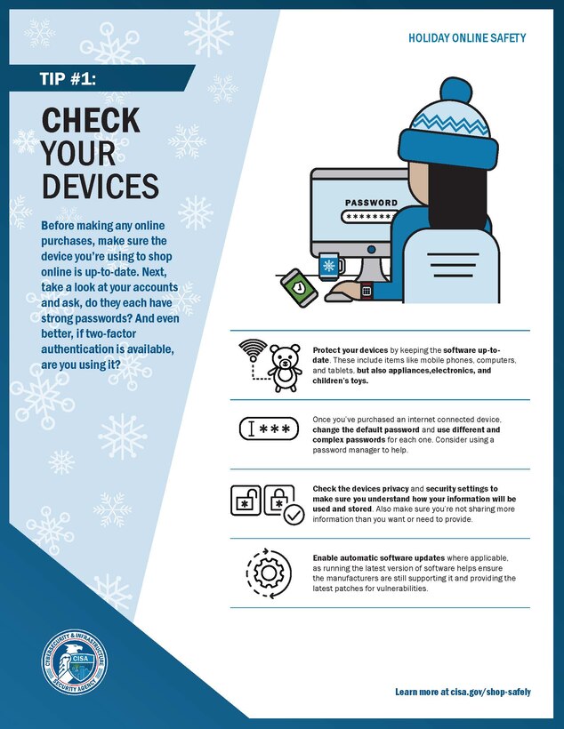 The convenience that shopping online offers makes it a no-brainer. Anyone who shops online is vulnerable to having their identity compromised. The proper precautions combined with identity theft protection are your strongest safeguards in protecting your credit and preventing the financial ruin that can be caused when an identity is stolen. To help protect your identity when you’re shopping online this holiday season, please review the attached online holiday safety tips from the Cyber Security and Infrastructure Security Agency.