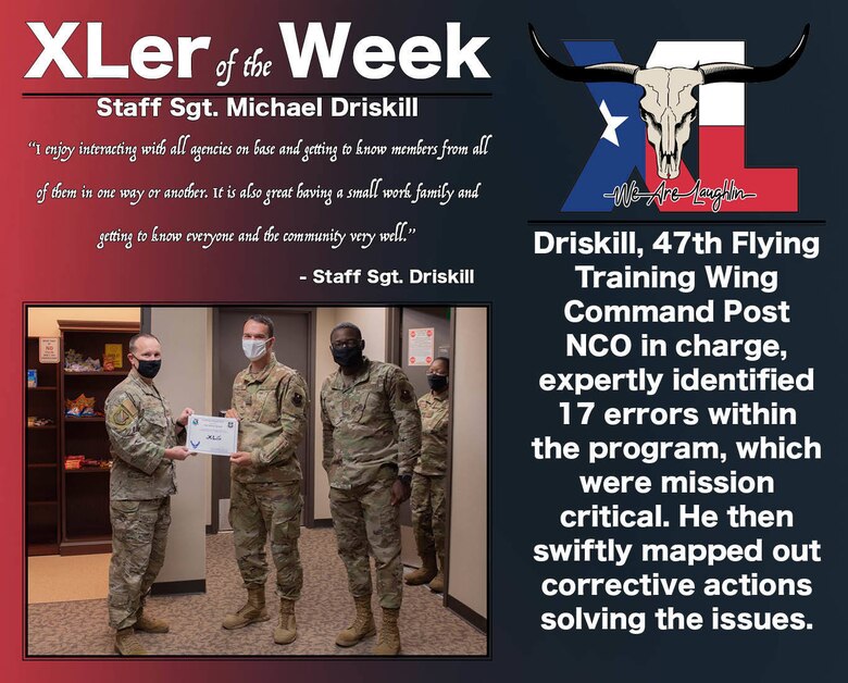 Staff Sgt. Michael Driskill, 85th Flying Traning Squadron 47th Flying Training Wing Command Post, was chosen by wing leadership to be the “XLer of the Week”, the week of Dec. 01, 2020, at Laughlin Air Force Base, Texas. The “XLer” award, presented by Col. Craig Prather, 47th Flying Training Wing commander, and Chief Master Sgt. Brian Lewis, 47th Operations Group superintendent, is given to those who consistently make outstanding contributions to their unit and the Laughlin mission. (U.S. Air Force Graphic by Airman 1st Class David Phaff)