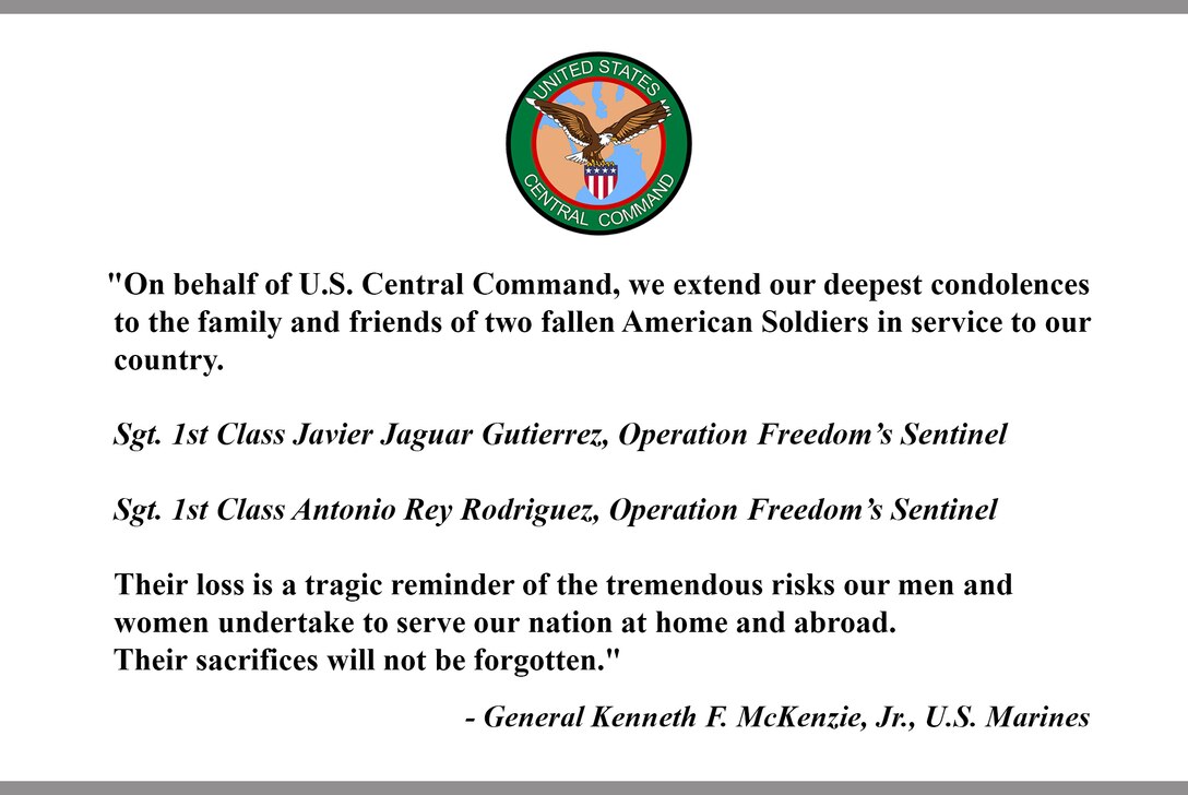 "On behalf of U.S. Central Command, we extend our deepest condolences to the family and friends of two fallen American Soldiers in service to our country.
Sgt. 1st Class Javier Jaguar Gutierrez, Operation Freedom’s Sentinel,
Sgt. 1st Class Antonio Rey Rodriguez, Operation Freedom’s Sentinel.
Their loss is a tragic reminder of the tremendous risks our men and women undertake to serve our nation at home and abroad. Their sacrifices will not be forgotten."
- General Kenneth F. McKenzie, Jr., U.S. Marines.