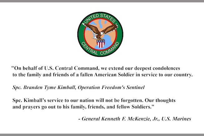 On behalf of U.S. Central Command, we extend our deepest condolences to the family and friends of a fallen American Soldier in service to our country. 
Spc. Branden Tyme Kimball, Operation Freedom's Sentinel
Spc. Kimball's service to our nation will not be forgotten. Our thoughts and prayers go out to his family, friends, and fellow Soldiers.
-General Kenneth F. McKenzie, Jr., U.S. Marines