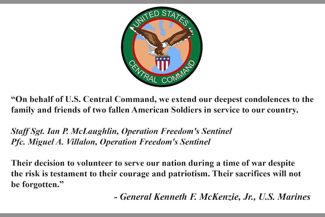 "On behalf of U.S. Central Command, we extend our deepest condolences to the
family and friends of two fallen American Soldiers in service to our
country.

Staff Sgt. Ian P. McLaughlin, Operation Freedom's Sentinel 
Pfc. Miguel A. Villalon, Operation Freedom's Sentinel 

Their decision to volunteer to serve our nation during a time of war despite
the risk is testament to their courage and patriotism. Their sacrifices will
not be forgotten."

- General Kenneth F. McKenzie, Jr., U.S. Marines