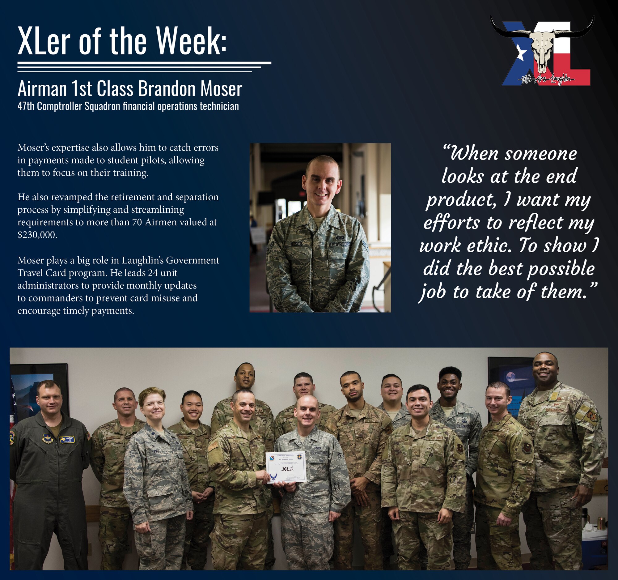 Airman 1st Class Brandon Moser, a 47th Comptroller Squadron financial operations technician, was chosen by wing leadership to be the “XLer of the Week” of Jan. 13, 2019 at Laughlin Air Force Base, Texas. The “XLer” award, presented by Col. Lee Gentile, 47th Flying Training Wing commander, and Chief Master Sgt. Robert Zackery III, 47th FTW command chief master sergeant, is given to those who consistently make outstanding contributions to their unit and the Laughlin mission. (U.S. Air Force Graphic by Senior Airman Marco A. Gomez)