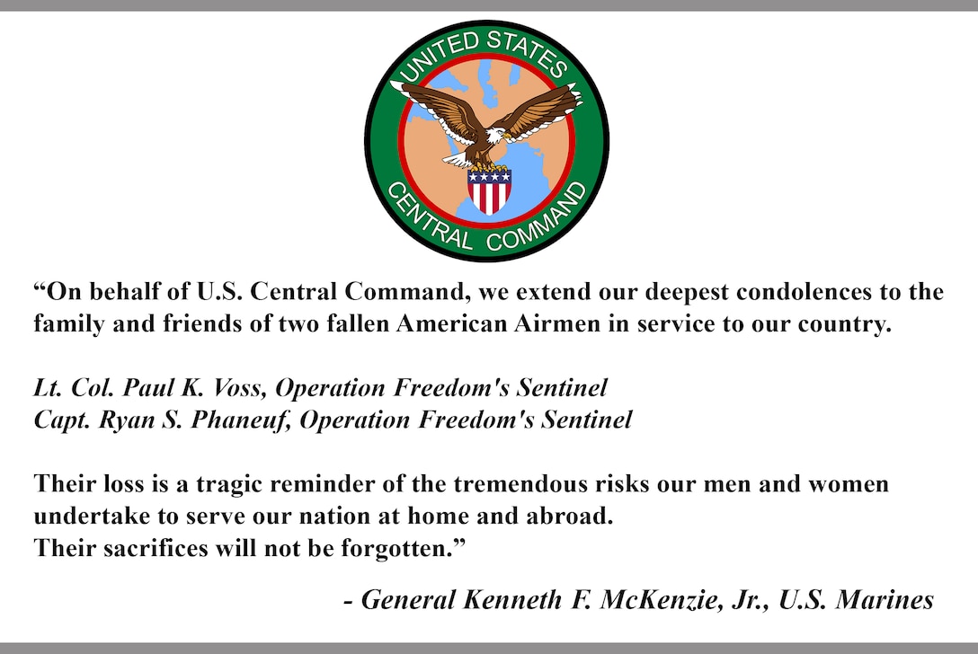"On behalf of U.S. Central Command, we extend our deepest condolences to the family and friends of two fallen American Airmen in service to our country.

Lt. Col. Paul K. Voss, Operation Freedom's Sentinel 
Capt. Ryan S. Phaneuf, Operation Freedom's Sentinel 

Their loss is a tragic reminder of the tremendous risks our men and women undertake to serve our nation at home and abroad. Their sacrifices will not be forgotten."

- General Kenneth F. McKenzie, Jr., U.S. Marines