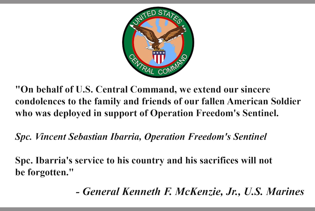 "On behalf of U.S. Central Command, we extend our sincere 
condolences to the family and friends of our fallen American Soldier 
who was deployed in support of Operation Freedom's Sentinel. 

Spc. Vincent Sebastian Ibarria, Operation Freedom's Sentinel

Spc. Ibarria's service to his country and his sacrifices will not 
be forgotten."

- General Kenneth F. McKenzie, Jr., U.S. Marines