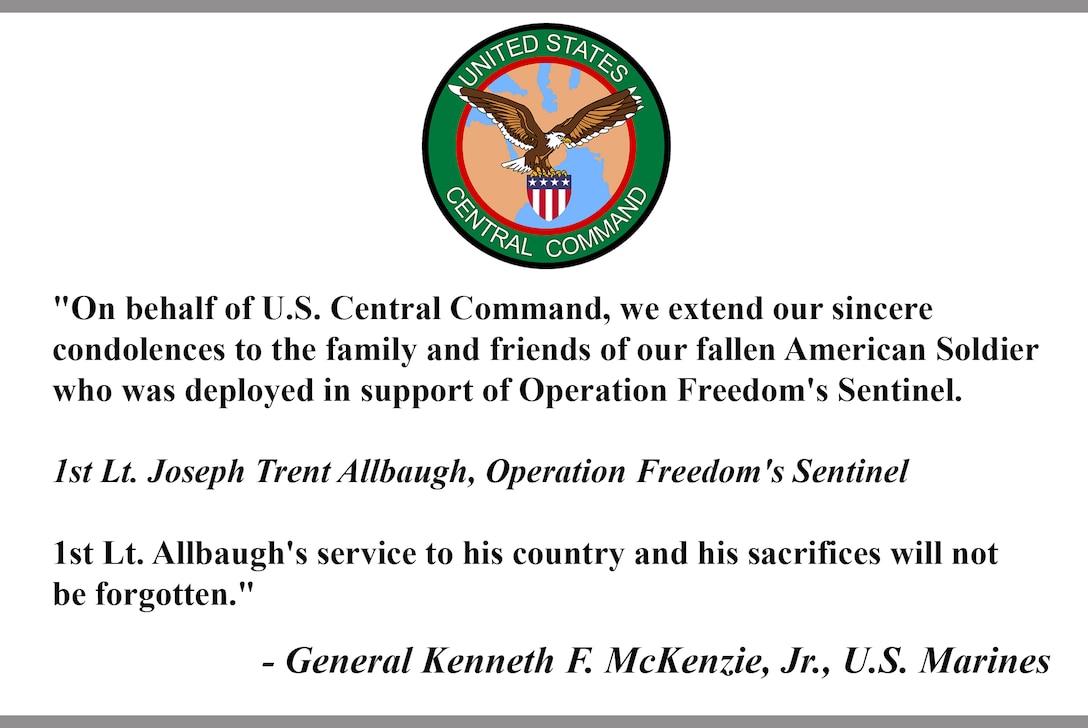 "On behalf of U.S. Central Command, we extend our sincere 
condolences to the family and friends of our fallen American Soldier who was deployed in support of Operation Freedom's Sentinel. 

1st Lt. Joseph Trent Allbaugh, Operation Freedom's Sentinel

1st Lt. Allbaugh's service to his country and his sacrifices will not 
be forgotten."

- General Kenneth F. McKenzie, Jr., U.S. Marines